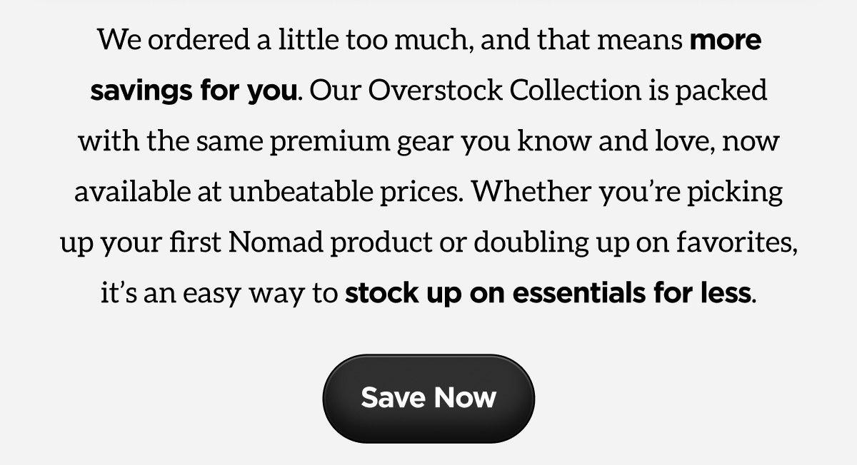 We ordered a little too much, and that means more savings for you. Our Overstock Collection is packed with the same premium gear you know and love, now available at unbeatable prices. Whether you're picking up your first Nomad product or doubling up on favorites, it's an easy way to stock up on essentials for less.