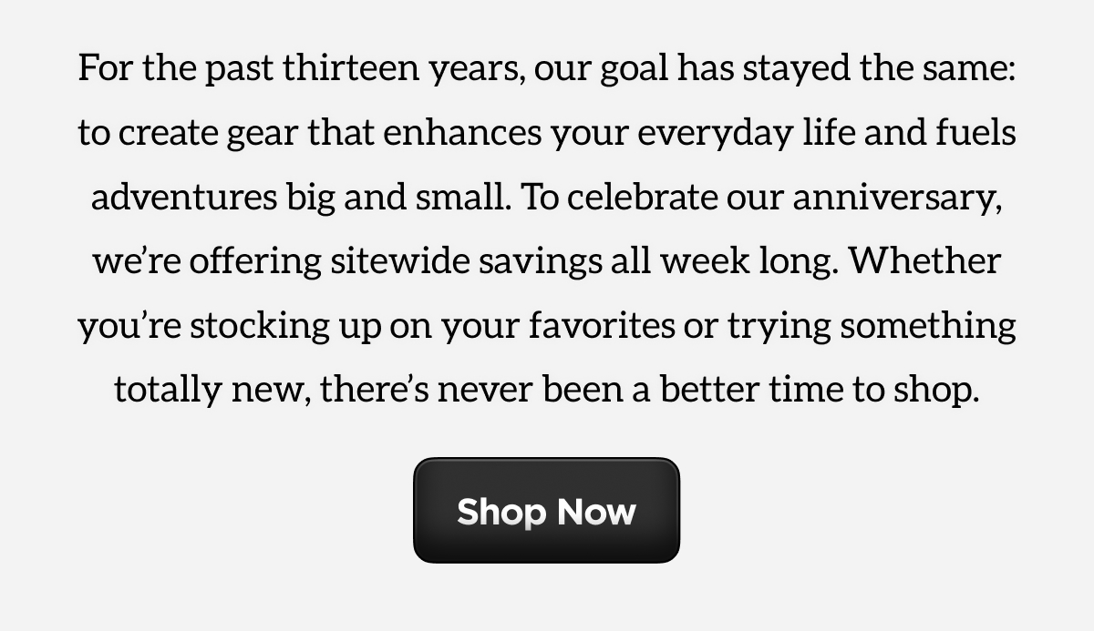 For the past thirteen years, our goal has stayed the same: to create gear that enhances your everyday life and fuels adventures big and small. To celebrate our anniversary, we're offering sitewide savings all week long. Whether you're stocking up on your favorites or trying something totally new, there's never been a better time to shop. Shop Now.