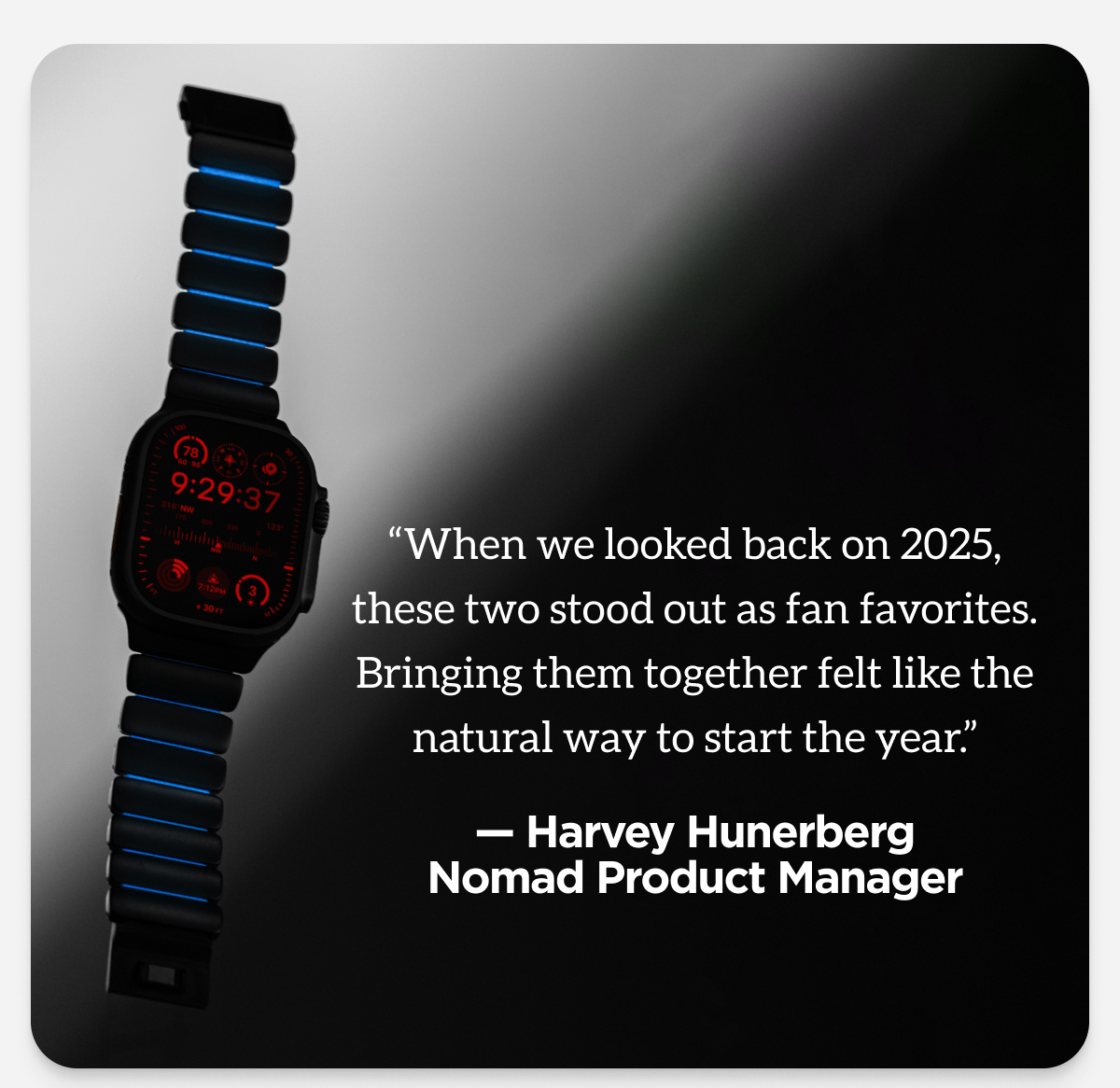 "When we looked back on 2025, these two stood out as fan favorites. Bringing them together felt like the natural way to start the year" Harvey Hunerberg, Nomad Product Manager