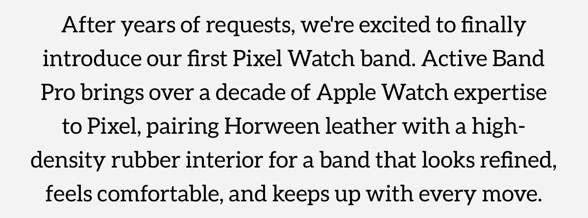 Active Band Pro. Now for Pixel Watch. After years of requests, we're excited to finally introduce our first Pixel Watch band. Active Band Pro brings over a decade of Apple Watch expertise to Pixel, pairing Horween leather with a high-density rubber interior for a band that looks refined, feels comfortable, and keeps up with every move. Shop now.