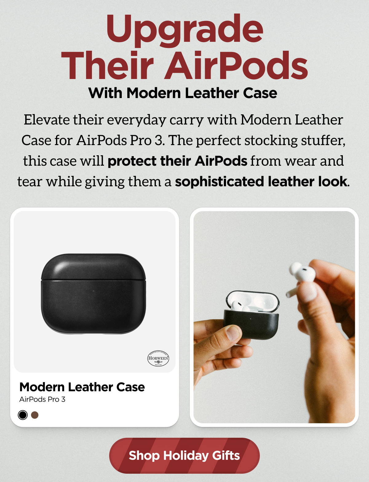 Upgrade Their AirPods with Modern Leather Case. Elevate their everyday carry with Modern Leather Case for AirPods Pro 3. The perfect stocking stuffer, this case will protect their AirPods from wear and tear while giving them a sophisticated leather look. Shop Holiday Gifts.
