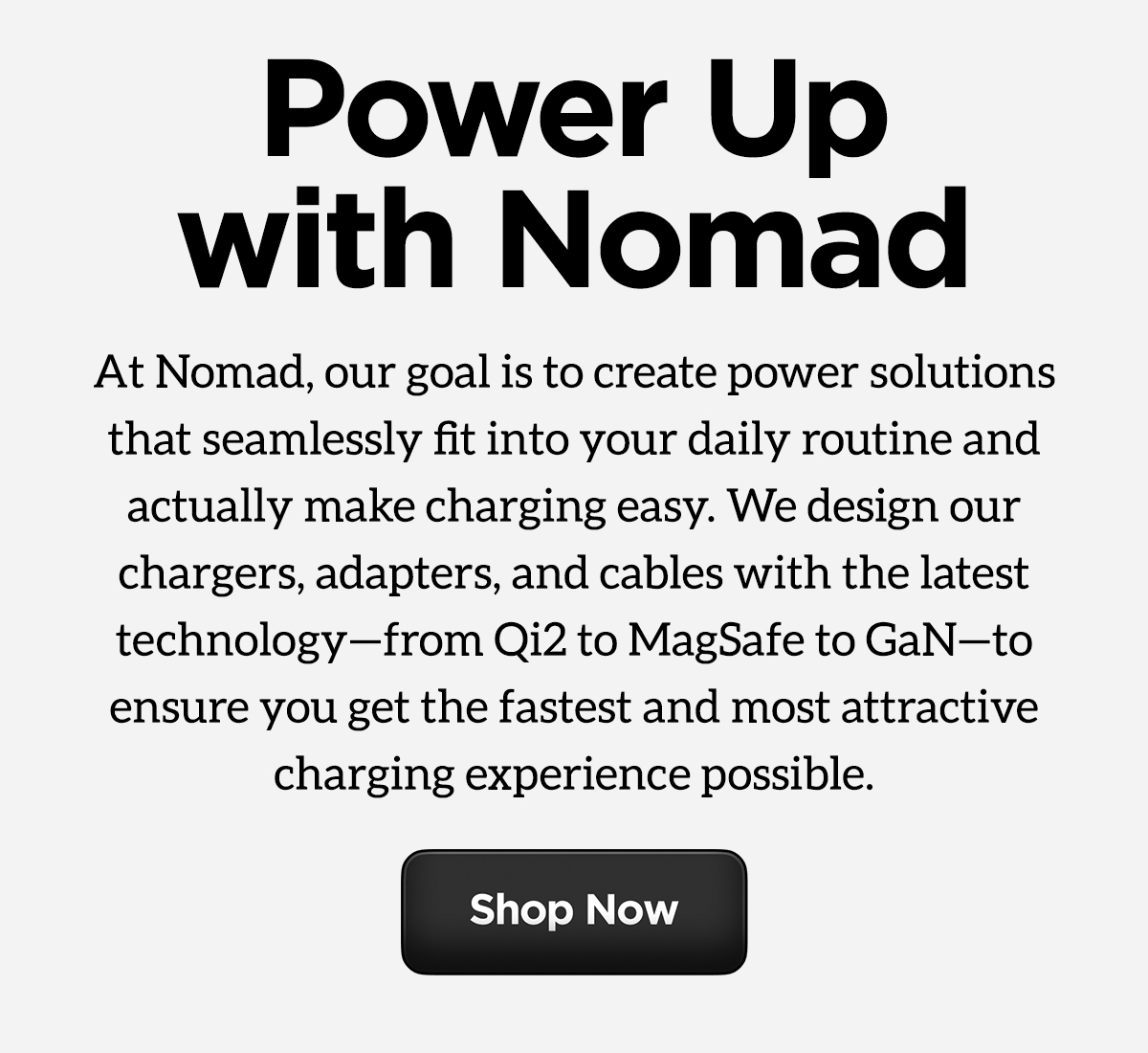 Power up with Nomad. At Nomad, our goal is to create power solutions that seamlessly fit into your daily routine and actually make charging easy. We design our chargers, adapters, and cables with the latest technology-from Qi2 to MagSafe to GaN-to ensure you get the fastest and most attractive charging experience possible. Shop Now.