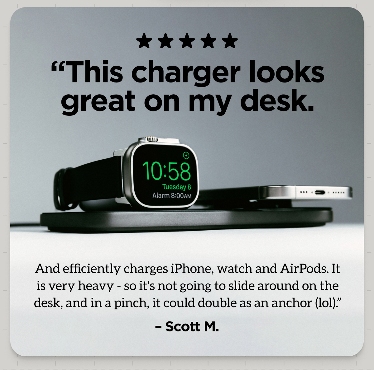 "This charger looks great on my desk. And efficiently charges iPhone, watch and AirPods. It is very heavy - so it's not going to slide around on the desk, and in a pinch, it could double as an anchor (lol)" - Scott M.
