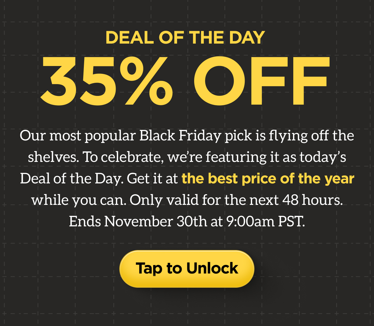 Deal of the Day. 35% Off. Our most popular Black Friday pick is flying off the shelves. To celebrate, we're featuring it as today's Deal of the Day. Get it at the best pride of the year while you can. Only valid for the next 48 hours. Ends November 30th at 9:00am PST. Tap to Unlock.