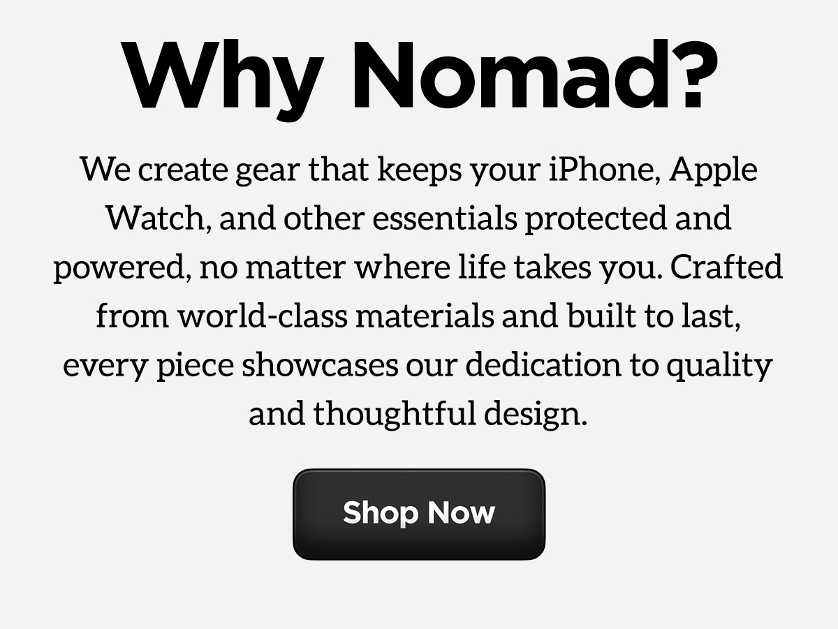 Why Nomad? We create gear that keeps your iPhone, Apple Watch, and other essentials protected and powered, no matter where life takes you. Crafted from world-class materials and built to last, every piece showcases our dedication to quality and thoughtful design. Shop Now.