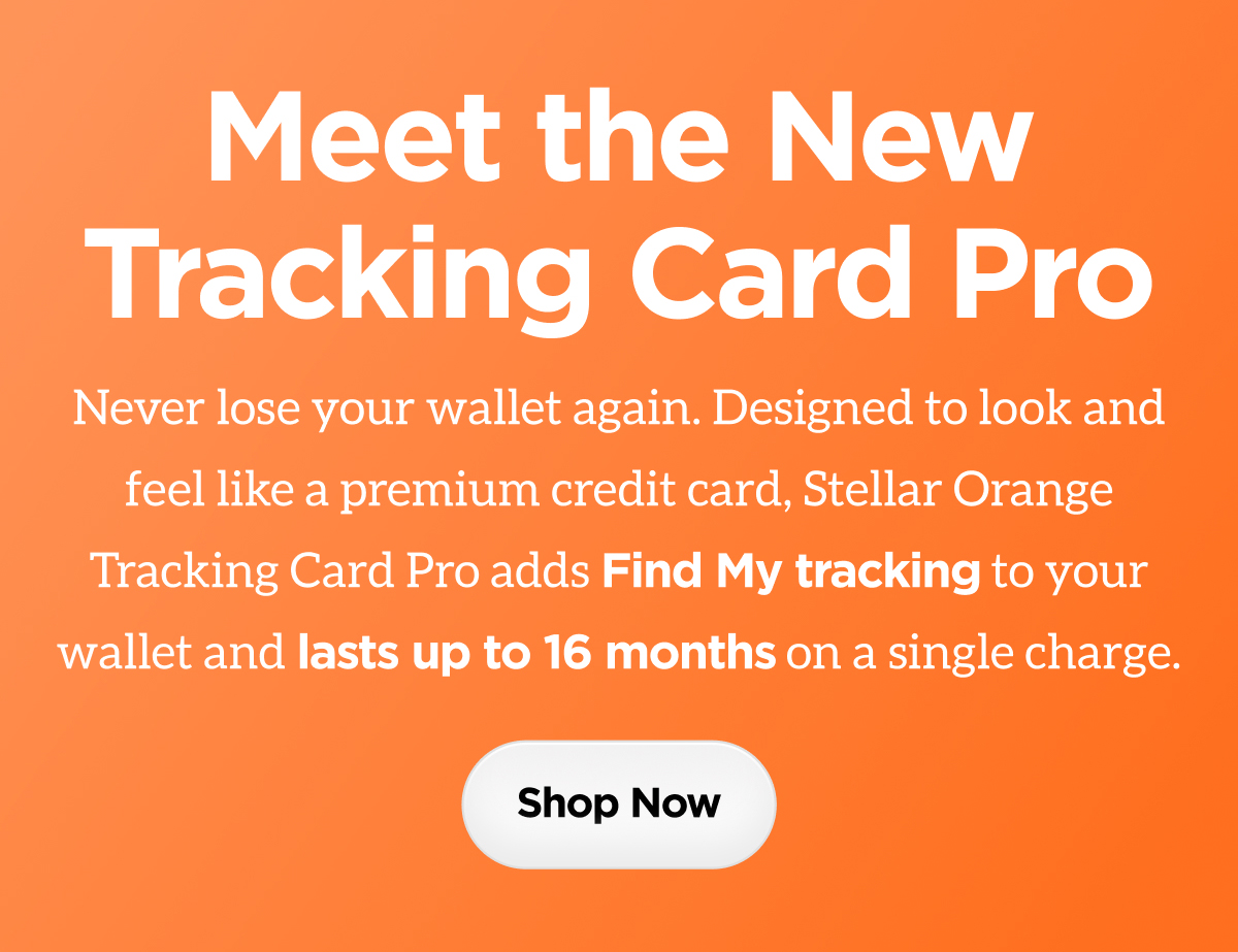 Meet the New Tracking Card Pro. Never lose your wallet again. Designed to look and feel like a premium credit card, Stellar Orange Tracking Card Pro adds Find My tracking to your wallet and lasts up to 16 months on a single charge. Shop Now.