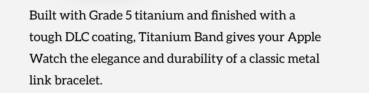 Built with Grade 5 titanium and finished with a tough DLC coating, Titanium Band gives your Apple Watch the elegance and durability of a classic metal link bracelet. Shop Now.