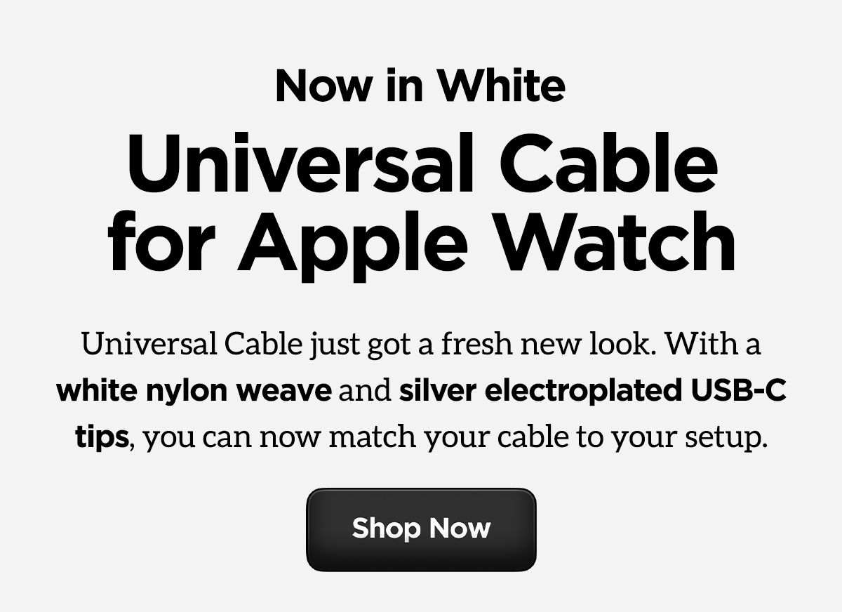 Now in White. Universal Cable for Apple Watch. Universal Cable just got a fresh new look. With a white nylon weave and silver electroplated USB-C tips, you can now match your cable to your setup. Shop now.