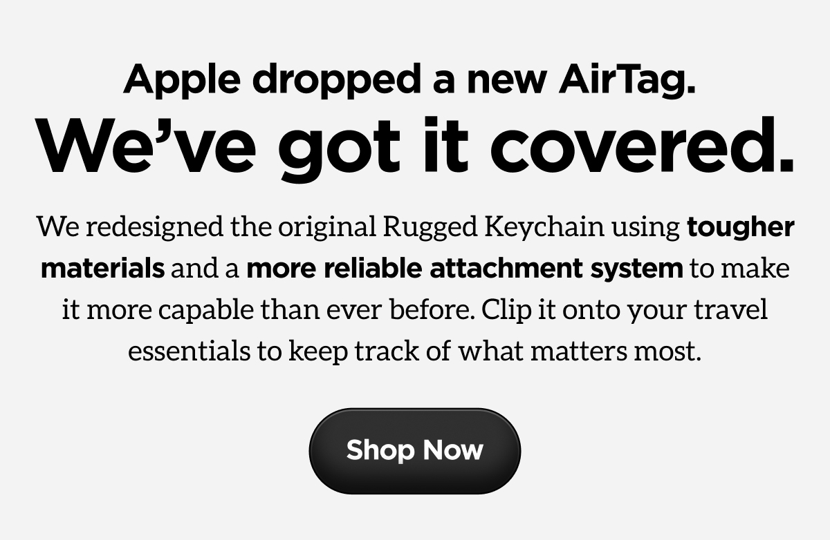 Apple dropped a new AirTag. We've got it covered. We redesigned the original Rugged Keychain using tougher materials and a more reliable attachment system to make it more capable than ever before. Clip it onto your travel essentials to keep track of what matters most. Shop Now.