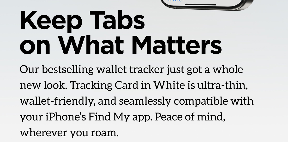 Keep Tabs on What Matters. Our bestselling wallet tracker just got a whole new look. Tracking Card in White is ultra-thin, wallet-friendly, and seamlessly compatible with your iPhone's Find My app. Peace of mind, wherever you roa. Shop now.