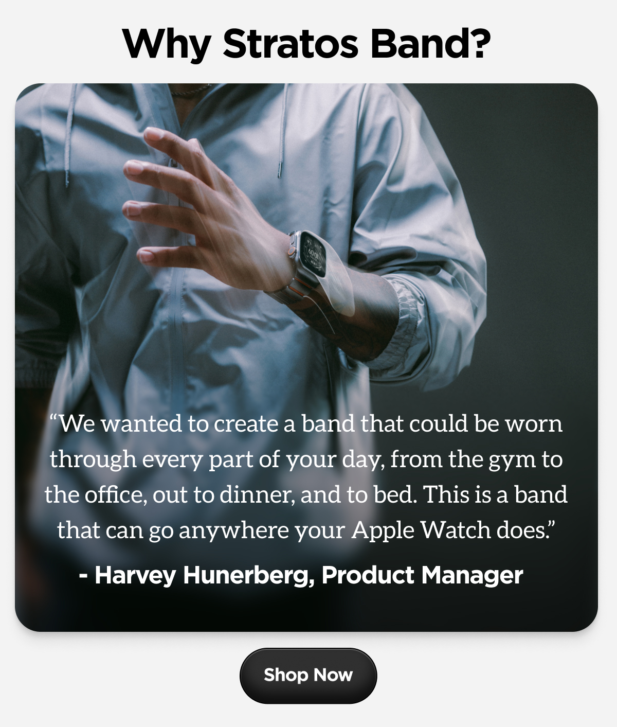 Why Stratos Band? "We wanted to create a band that could be worn through every part of your day, from the gym to the office, out to dinner, and to bed. This is a band that can go anywhere your Apple Watch does." - Harvey Hunerberg, Product Manager. Shop Now