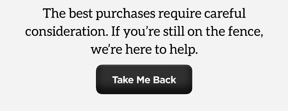 Still not sure? The best purchases require careful consideration. If you're still on the fence, we're here to help. Take me back.