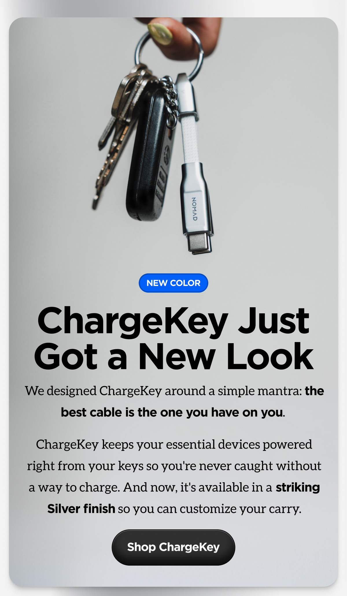 ChargeKey Just Got a New Look. We designed ChargeKey around a simple mantra: the best cable is the only one you have on you. ChargeKey keeps your essential devices powered right from your keys so you're never caught without a way to charge. And now, it's available in a striking Silver finish so you can customize your carry. Shop ChargeKey.