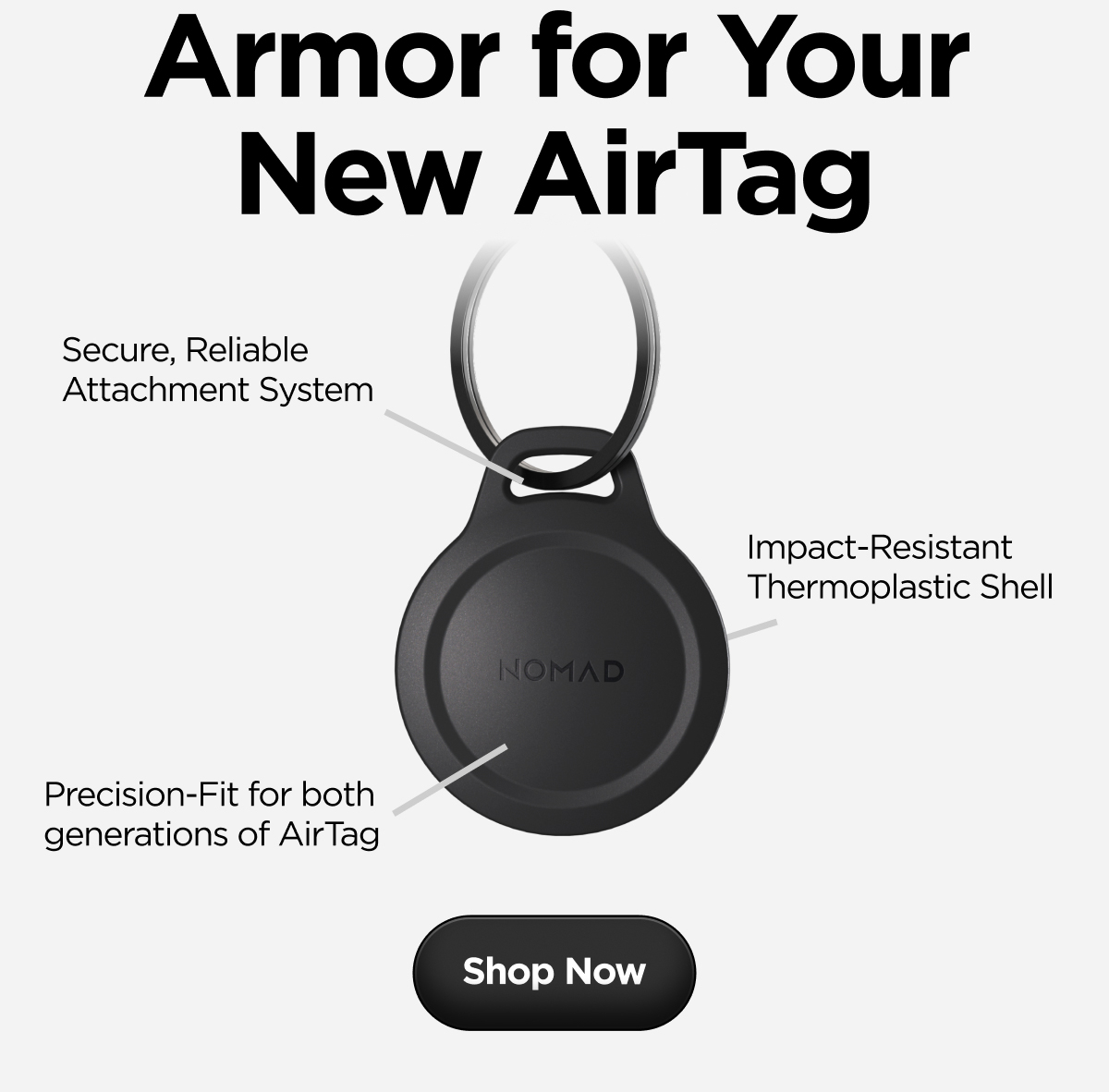 Armor for Your New AirTag. Secure, Reliable Attachment System. Impact-Resistant Thermoplastic Shell. Preceision-Fit for both generations of AirTag. Shop Now.