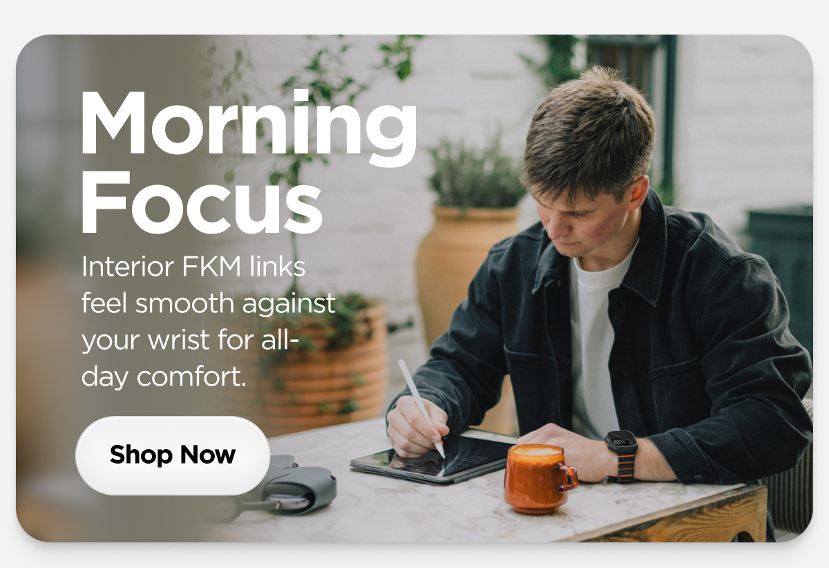 Morning Focus. Interior FKM links feel smooth against your wrist for all-day comfort. Shop Now.