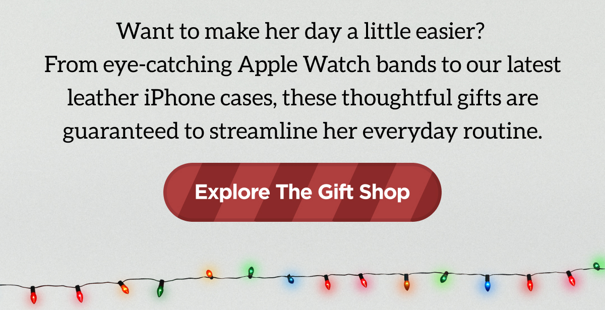 Want to make her day a little easier? From eye-catching Apple Watch bands to our latest leather iPhone cases, these thoughtful gifts are guaranteed to streamline her everyday routine. Explore The Gift Shop.