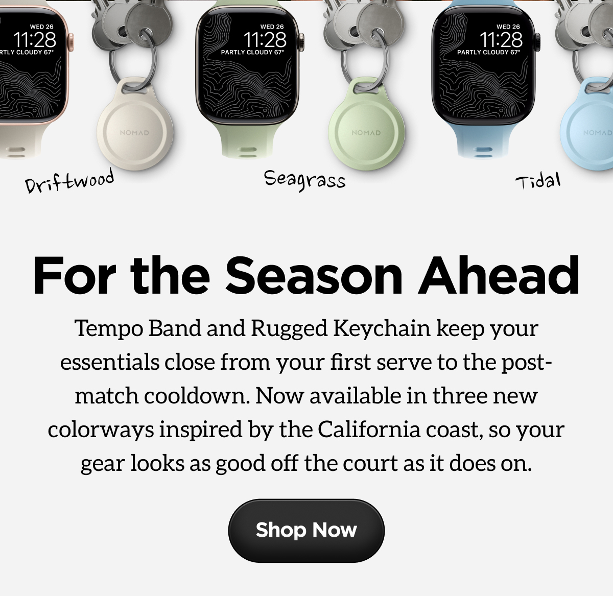 Driftwood, Seagrass, Tidal. For the Season Ahead. Tempo Band and Rugged Keychain keep your essentials close from your first serve to the post-match cooldown. Now available in three new colorways inspired by the California coast, so your gear looks as good off the court as it does on. Shop Now.