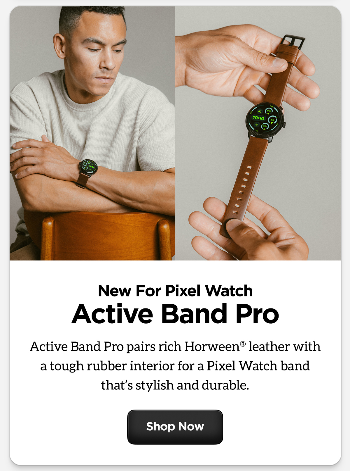 New for Pixel Watch Active Band Pro. Active Band Pro pairs rich Horween leather with a tough rubber interior for a Pixel Watch band that's stylish and durable. Shop Now.