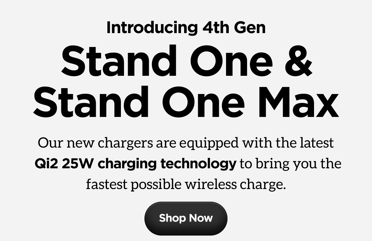 Stand One & Stand One Max. Our new chargers are equipped with the latest Qi2 25W charging technology to bring you the fastest possible wireless charge. Shop Now.