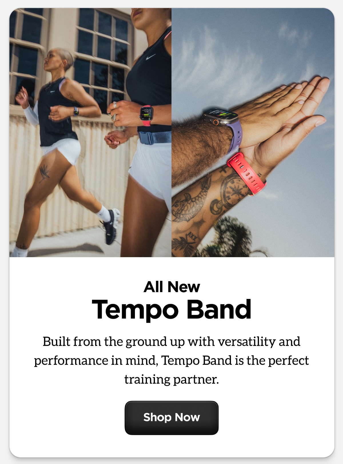 All new Tempo Band. Built from the ground up with versatility and performance in mind, Tempo Band is the perfect training partner. Shop now.