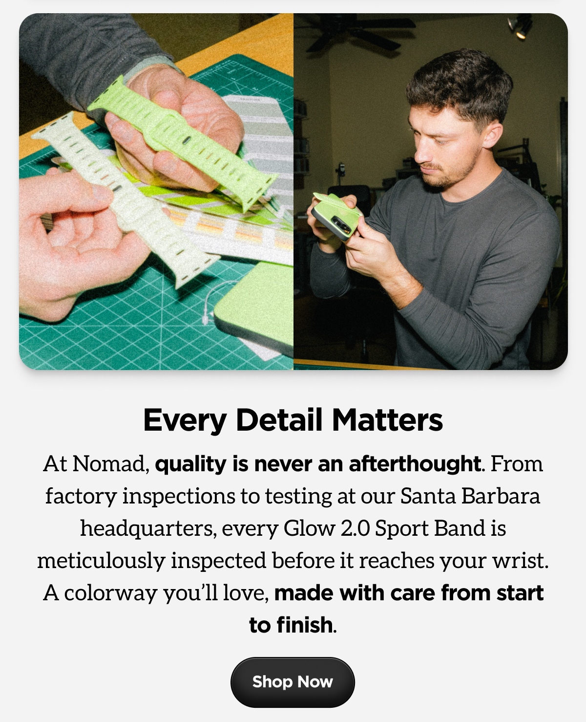 Every Detail Matters. At Nomad, quality is never an afterthought. From factory inspections to testing at our Santa Barbara headquarters, every Glow 2.0 Sport Band is meticulously inspected before it reaches your wrist. A colorway you'll love, made with care from start to finish. Shop Now.