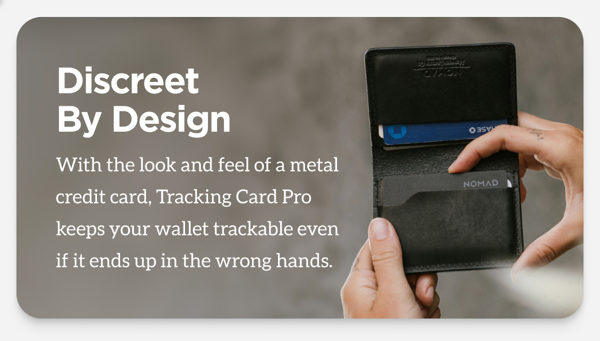 Discreet By Design. With the look and feel of a metal credit card, Tracking Card Pro keeps your wallet trackable even if it ends up in the wrong hands.