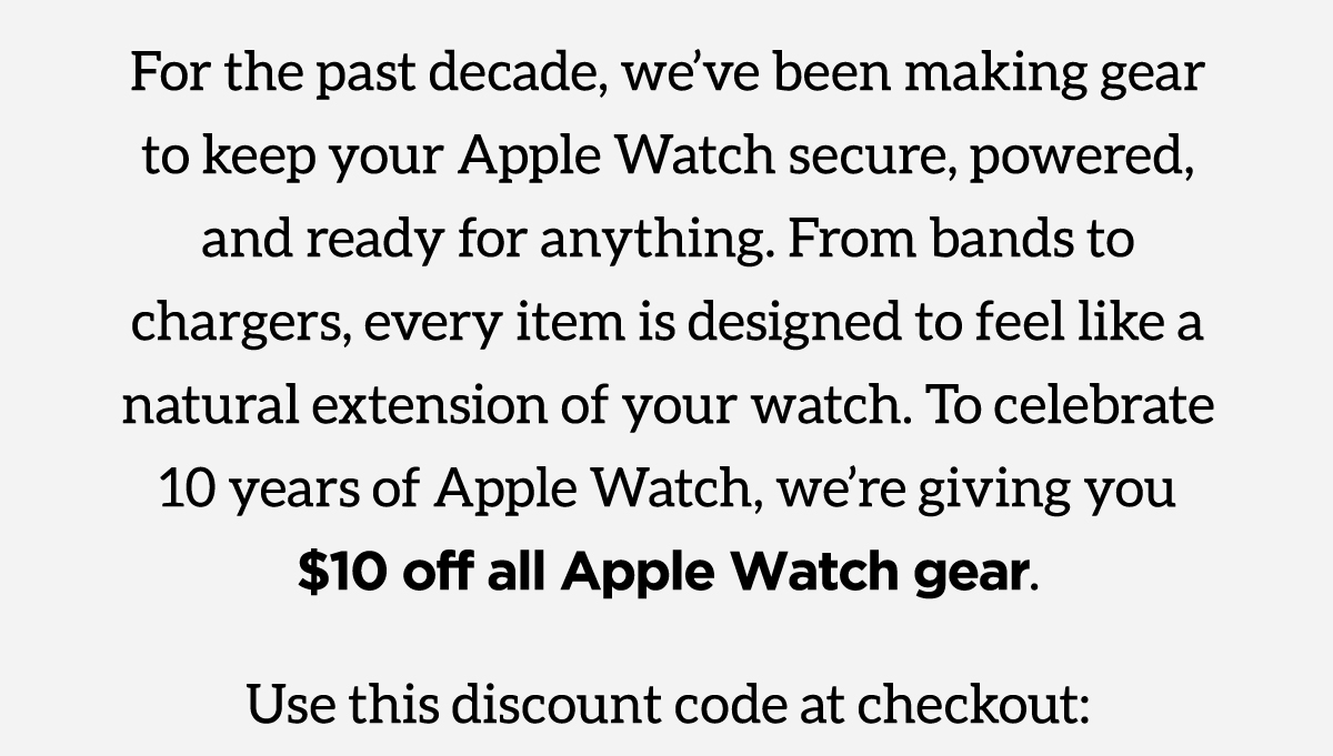 For the past decade, we've been making gear to keep your Apple Watch secure, powered, and ready for anything. From bands to chargers, every item is designed to feel like a natural extension of your watch. To celebrate 10 years of Apple Watch, we're giving you $10 off all Apple Watch gear. Use discount 10Years at checkout. Shop the Collection.