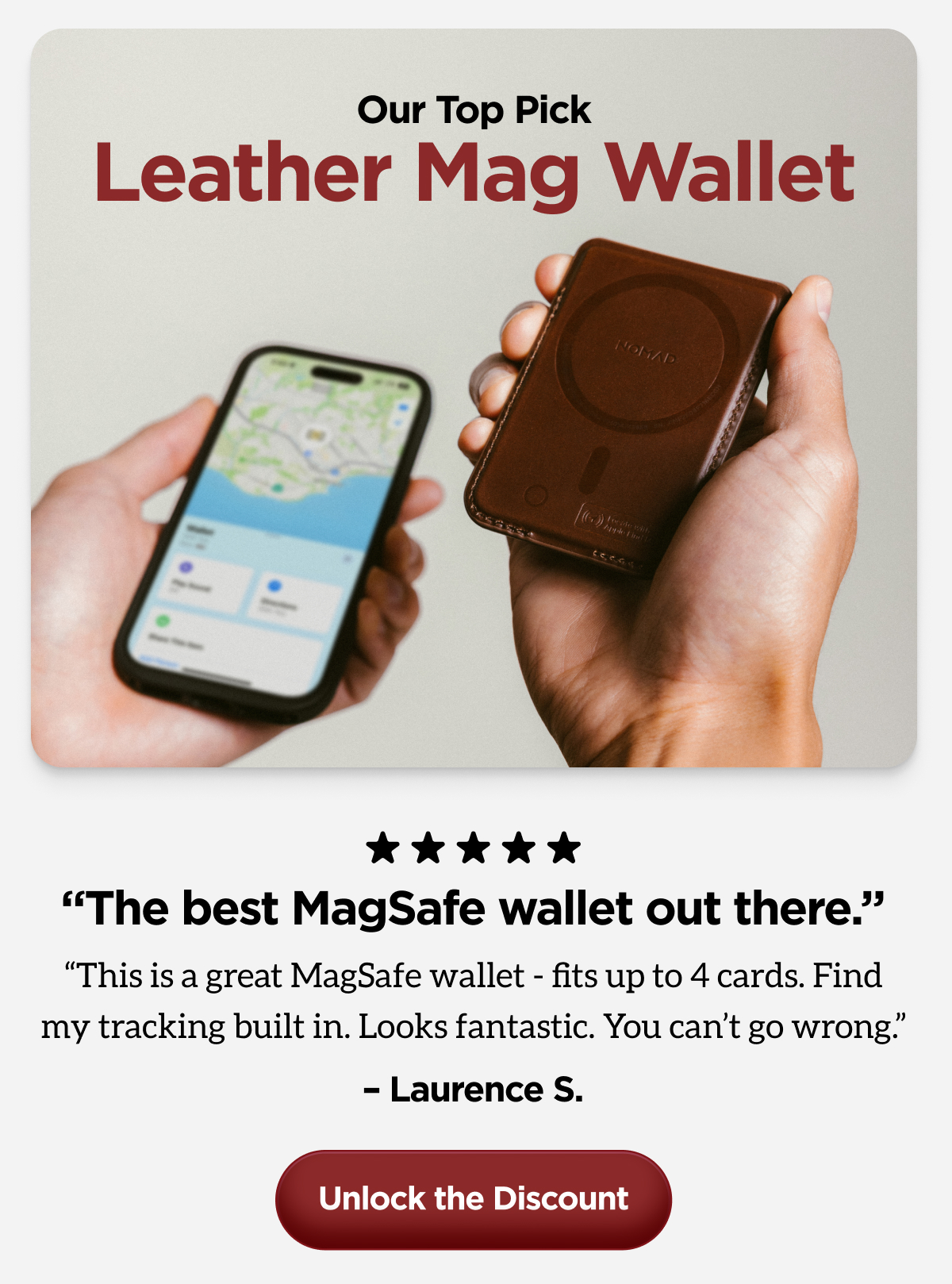 "The best MagSafe wallet out there. This is a great MagSafe wallet - fits up to 4 cards. Find my tracking built. in Looks fantastic. You can't go wrong." Laurence S. Unlock the Discount.