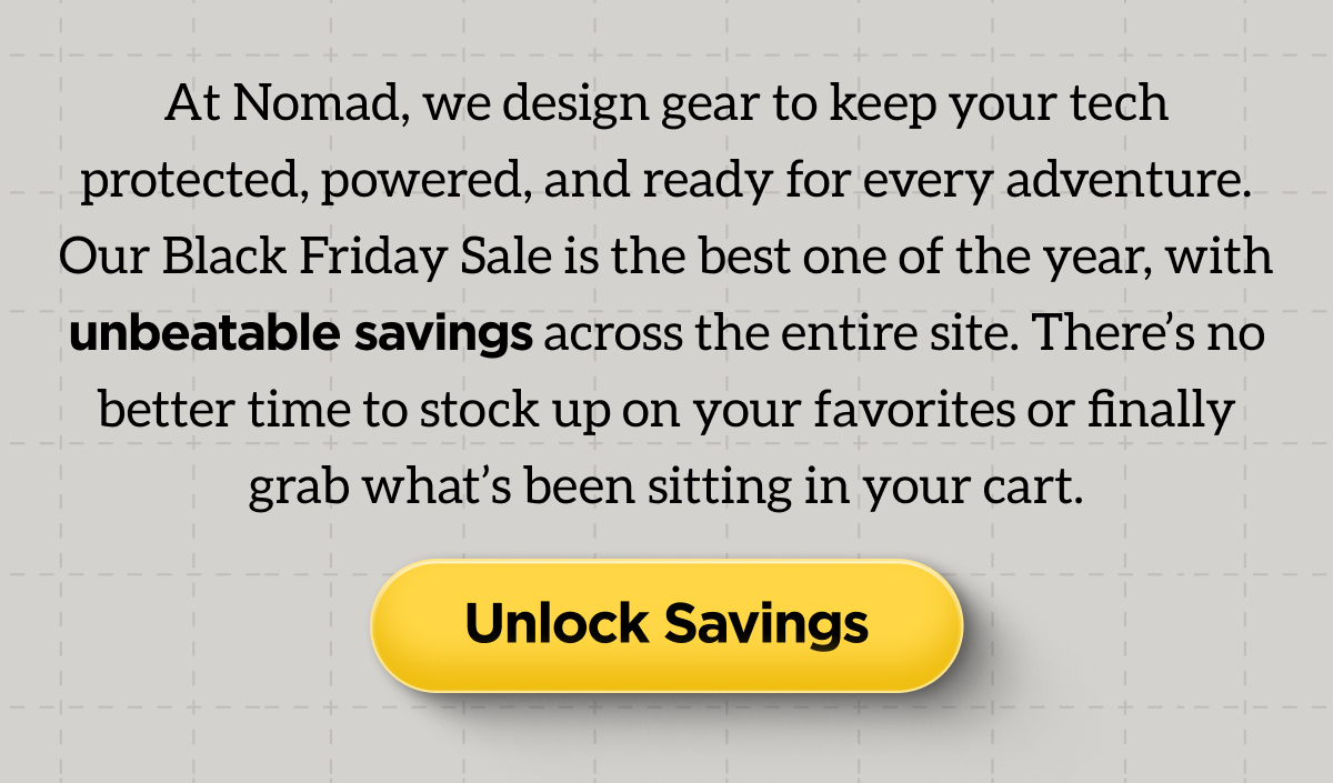 At Nomad, we design gear to keep your tech protected, powered, and ready for every adventure. Our Black Friday Sale is the best one of the year, with unbeatable savings across the entire site. There's no better time to stock up on your favorites or finally grab what's been sitting in your cart. Unlock Savings.