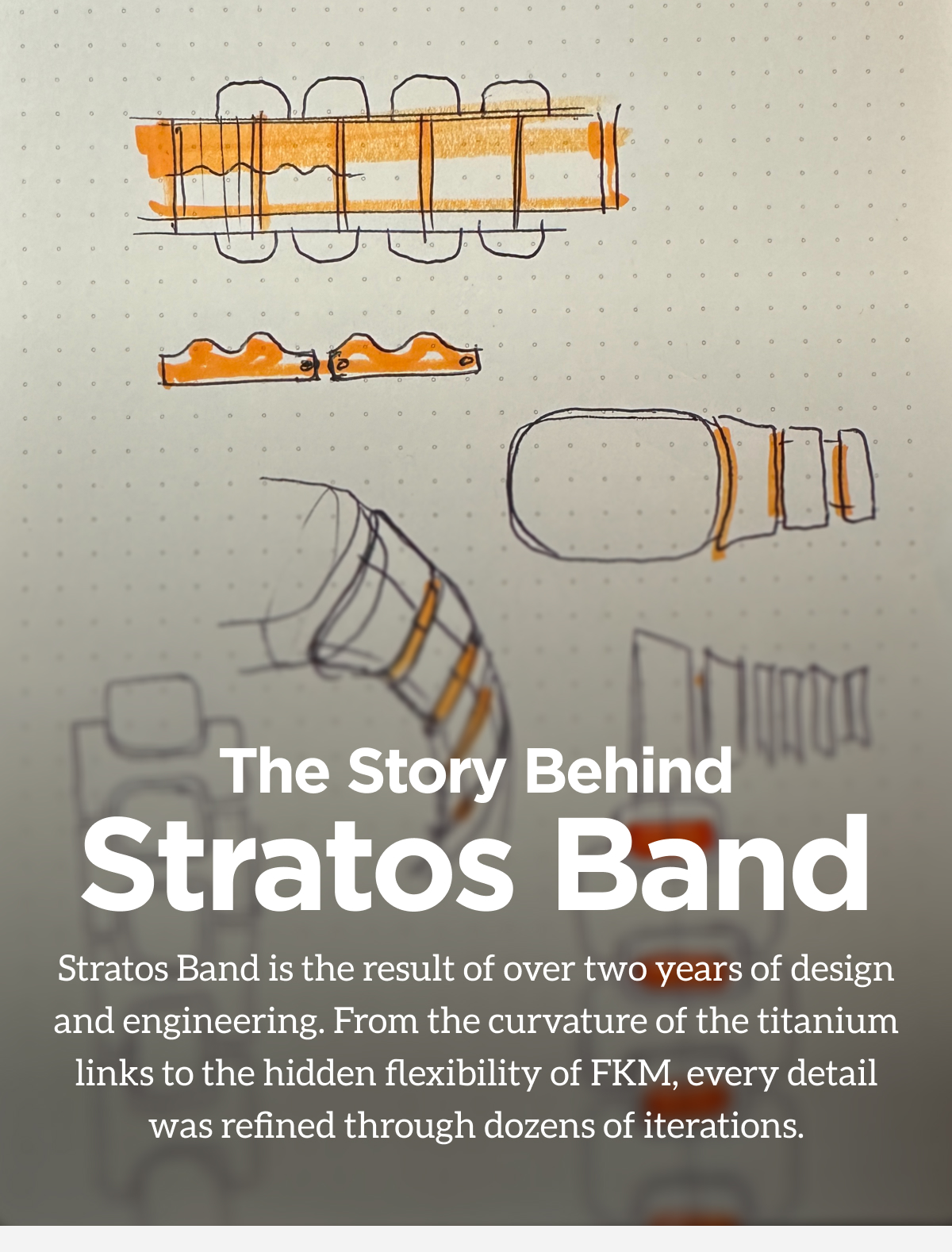 The Story Behind Stratos Band. Stratos Band is the result of over two years of design and engineering. From the curvature of the titanium links to the hidden flexibility of FKM, every detail was refined through dozens of iterations.