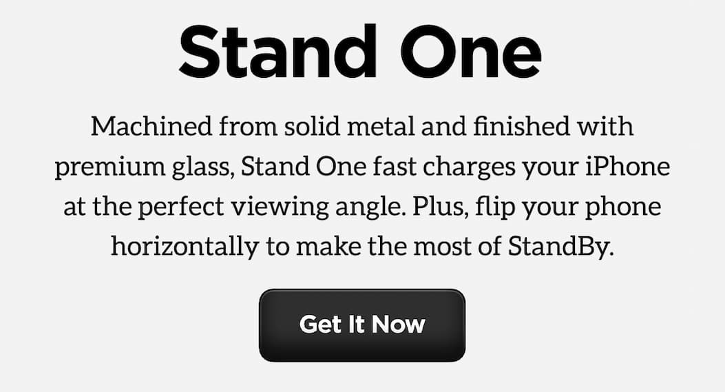 Finally, A Charger Worthy of Your Home. Meet Stand One. Machined from solid metal and finished with premium glass, Stand One fast charges your iPhone at the perfect viewing angle. Plus, flip your phone horizontally to make the most of StandBy. Get it Now