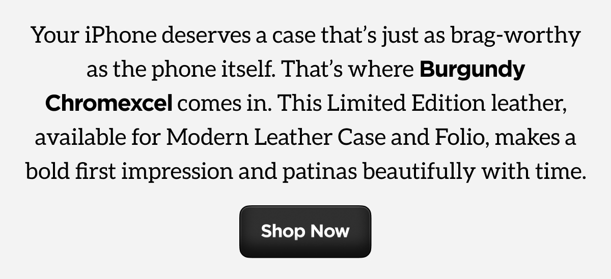 Your iPhone deserves a case that's just as brag-worthy as the phone itself. That's where Burgundy Chromexcel comes in. This Limited Edition leather, available for Modern Leather Case and Folio, makes a bold first impression and patinas beautifully with time. Shop Now.