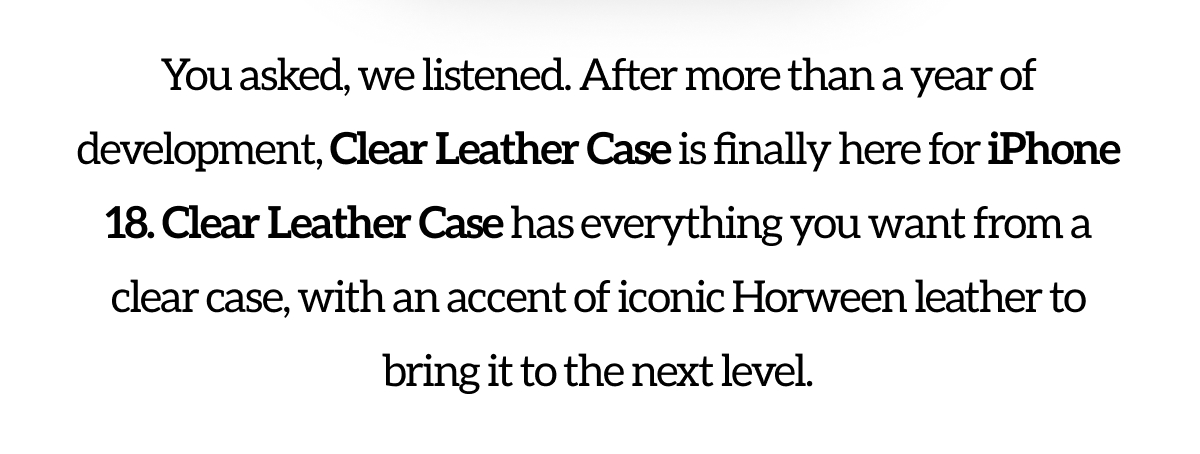 You asked, we listened. After more than a year of development, Clear Leather Case is finally here for iPhone 18. Clear Leather Case has everything you want from a clear case, with an accent of iconic Horween leather to bring it to the next level.