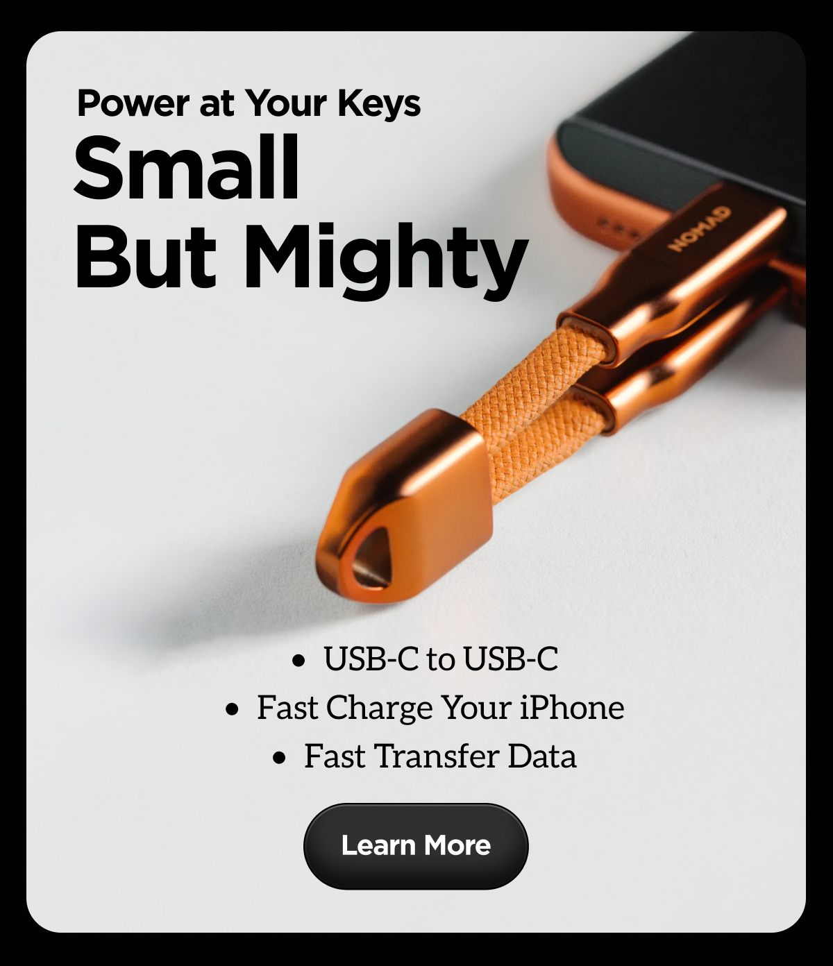 Power at Your Keys. Small But Mighty. USB-C to USB-C. Fast Charge Your iPhone. Fast Transfer Data. Learn More.