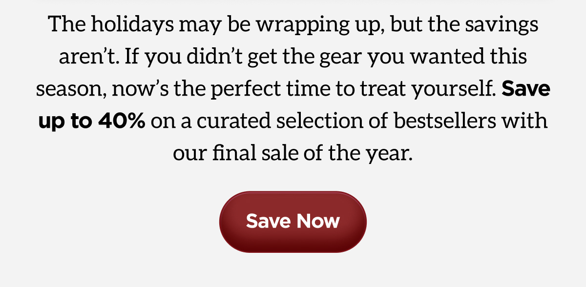 The Holidays may be wrapping up, but the savings aren't. If you didn't get the gear you wanted this season, now's the perfect time to treat yourself. Save up to 40% on a curated selection of bestsellers with our final sale of the year. Save Now.