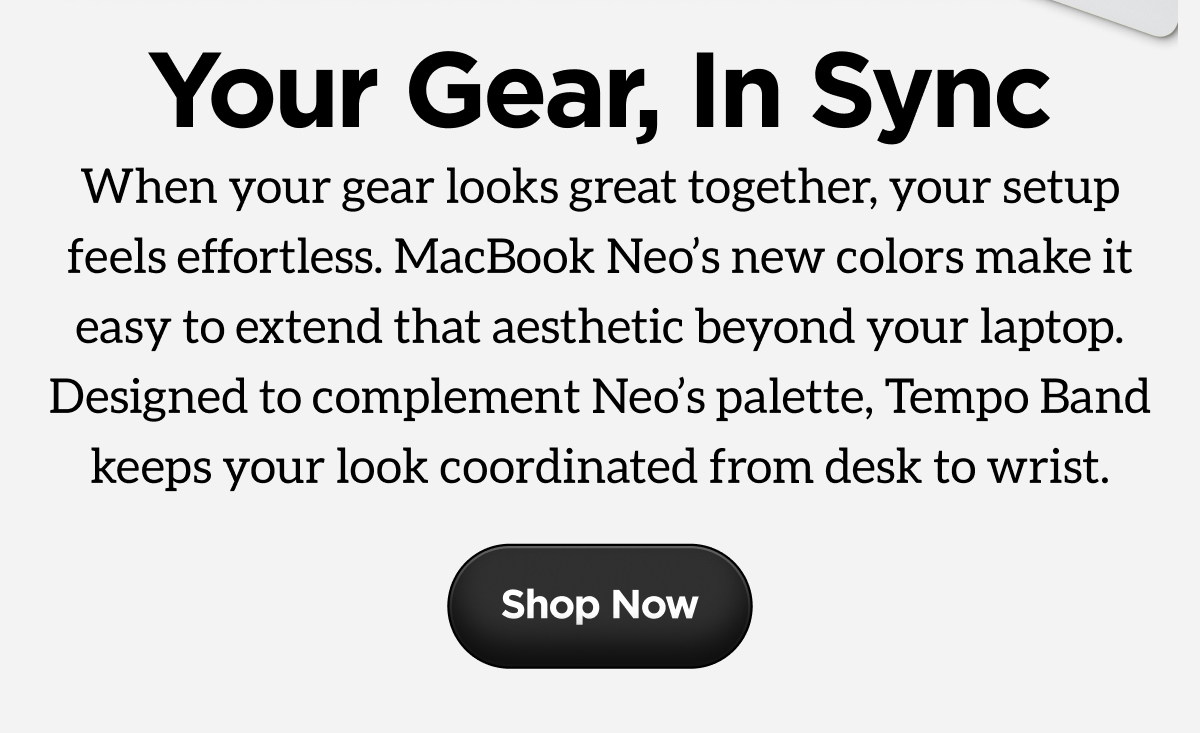 Your Gear, In Sync. When your gear looks great together, your setup feels effortless. MacBook Neo's new colors make it easy to extend that aesthetic beyond your laptop. Designed to complement Neo's palette, Tempo Band keeps your look coordinated from desk to wrist. Shop Now.
