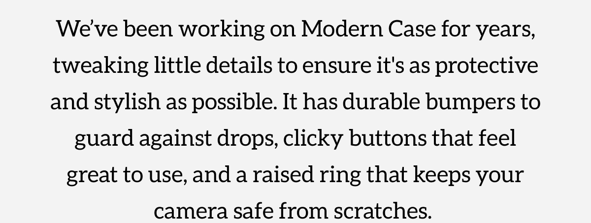 We've been working on Modern Case for years, tweaking little details to ensure it's as protective and stylish as possible. It has durable bumpers to guard against drops, clicky buttons that feel great to use, and a raised ring that keeps your camera safe from scratches. Shop Now.