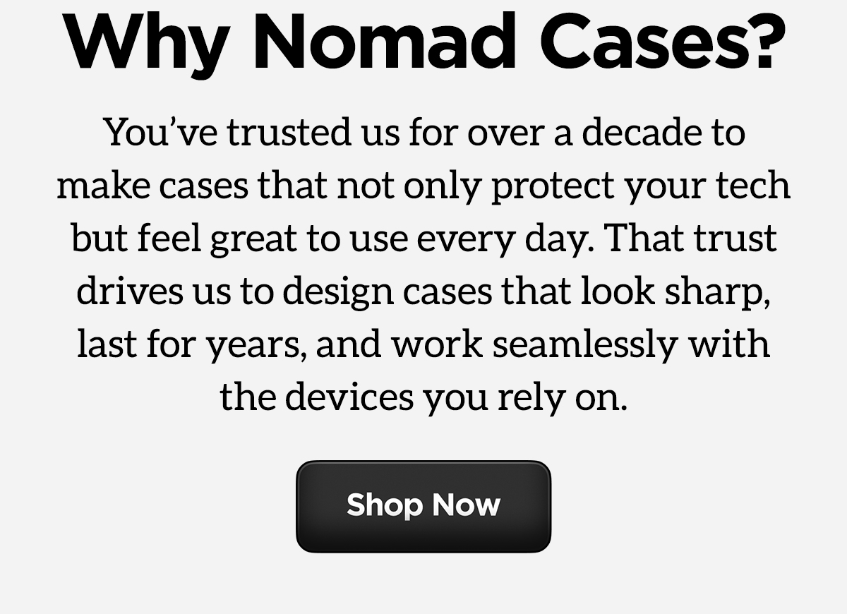 Why Nomad Cases? You've trusted us for over a decade to make the cases that not only protect your tech but feel great to use everyday. That trust drives us to design cases that look sharp, last for years, and work seamlessly with the devices you rely on. Shop now.