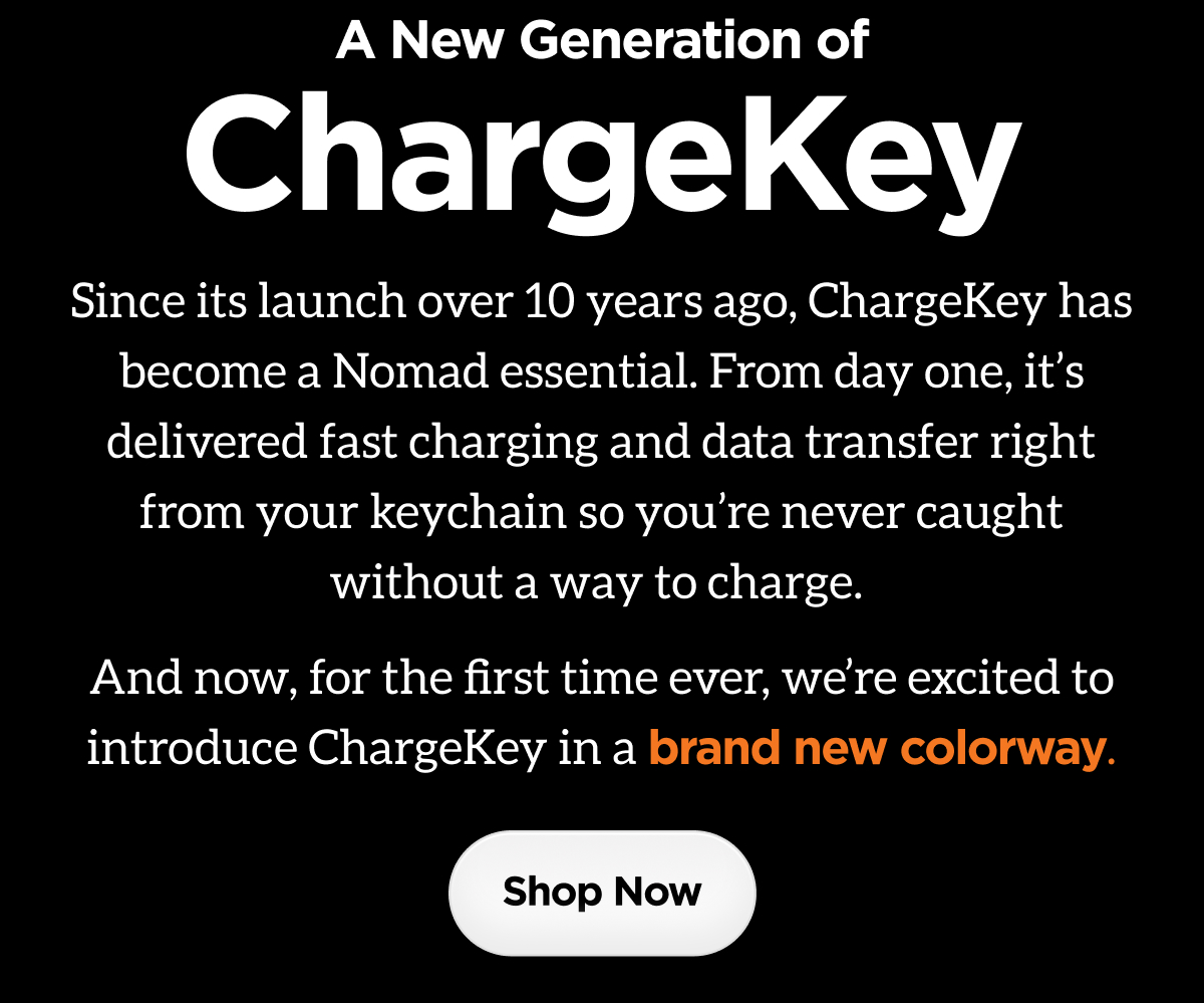 A New Generation of ChargeKey. Since its launch over 10 years ago, ChargeKey has become a Nomad essential. From day one, it's delivered fast charging and data transfer right from your keychain so you're never caught without a way to charge. And now, for the first time ever, we're excited to introduce ChargeKey in a brand new colorway. Shop Now.