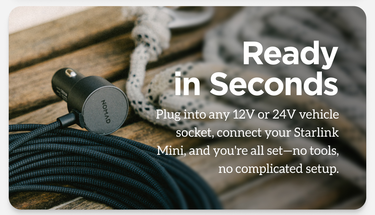 Ready in Seconds. Plug into any 12V or 24V vehicle socket, connect your Starlink Mini, and you're all set-no tools, no complicated setup.