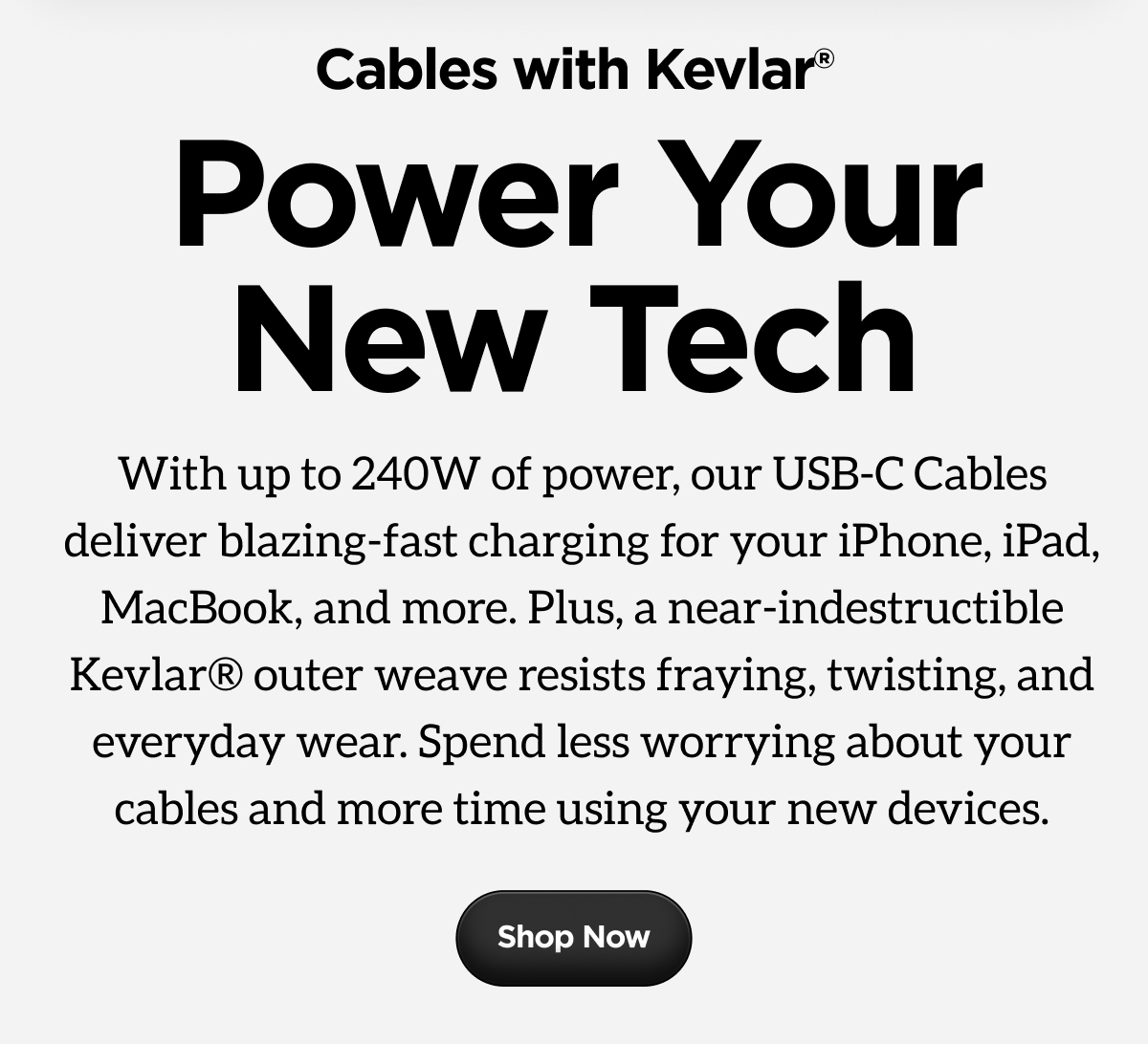With up to 240W of power, our USB-C Cables deliver blazing-fast charging for your iPhone, iPad, MacBook, and more. Plus, a near-indestructible Kevlar® outer weave resists fraying, twisting, and everyday wear. Spend less worrying about your cables and more time using your new devices.
