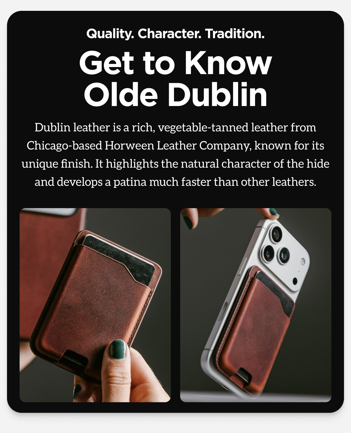 Quality. Character. Tradition. Get to Know Olde Dublin. Dublin leather is a rich, vegetable-tanned leather from Chicago-based Horween Leather Company, known for its unique finish. It highlights the natural character of the hide and develops a patina much faster than other leathers.