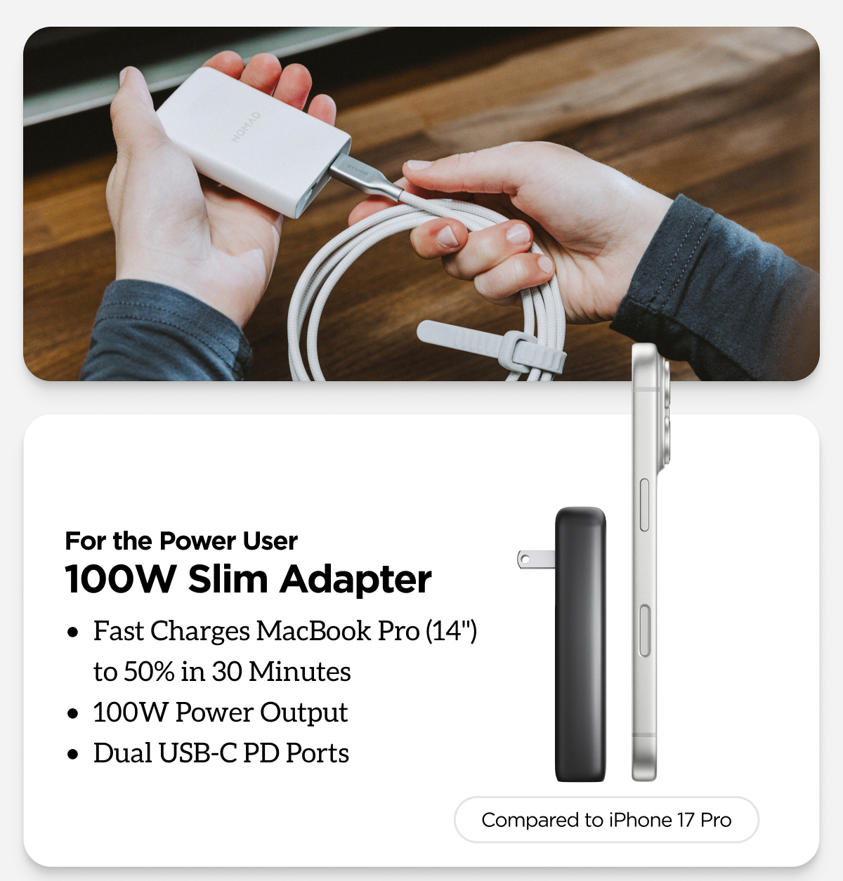 For the Power User. 100W Slim Adapter. Fast Charges MacBook Pro (14") to 50% in 30 Minutes. 100W Power Output. Dual USB-C PD Ports.