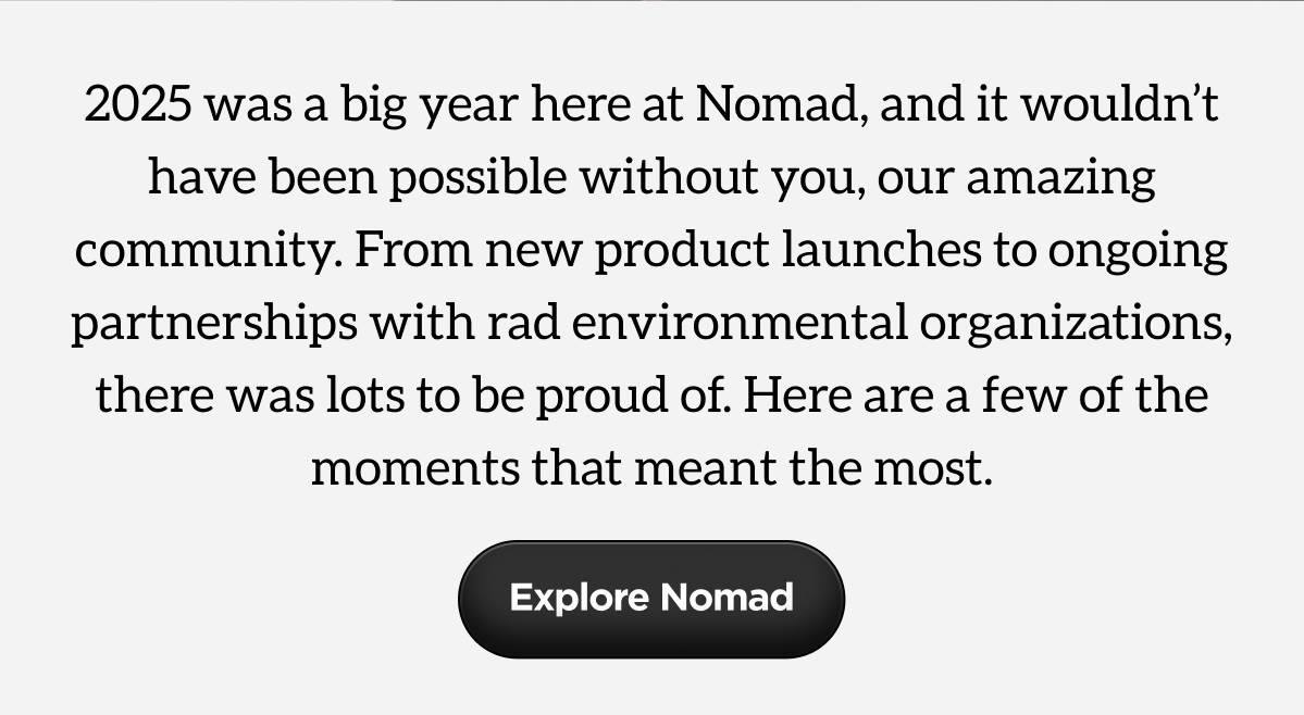2025 was a big year here at Nomad, and it wouldn't have been possible without you, our amazing community. From new product launches to ongoing partnerships with rad environmental organizations, there was lots to be proud of. Here are a few of the moments that meant the most. Explore Nomad. 