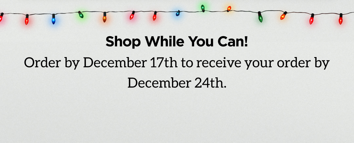 Don't Wait to Shop! Order by December 21st with to receive your order by December 17th.