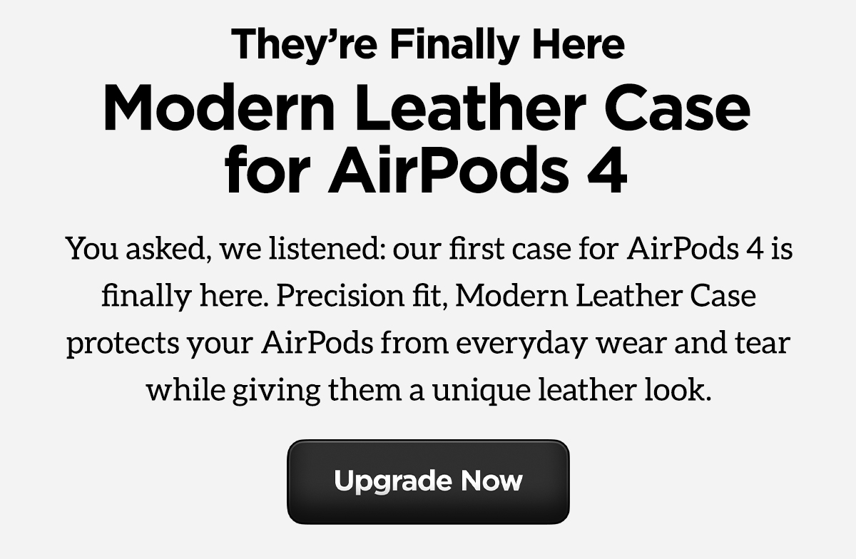 They're Finally Here. Modern Leather Case for AirPods 4. You asked, we listened: our first case for AirPods 4 is finally here. Precision fit, Modern Leather Case protects your AirPods from everyday wear and tear while giving them a unique leather look. Upgrade Now.