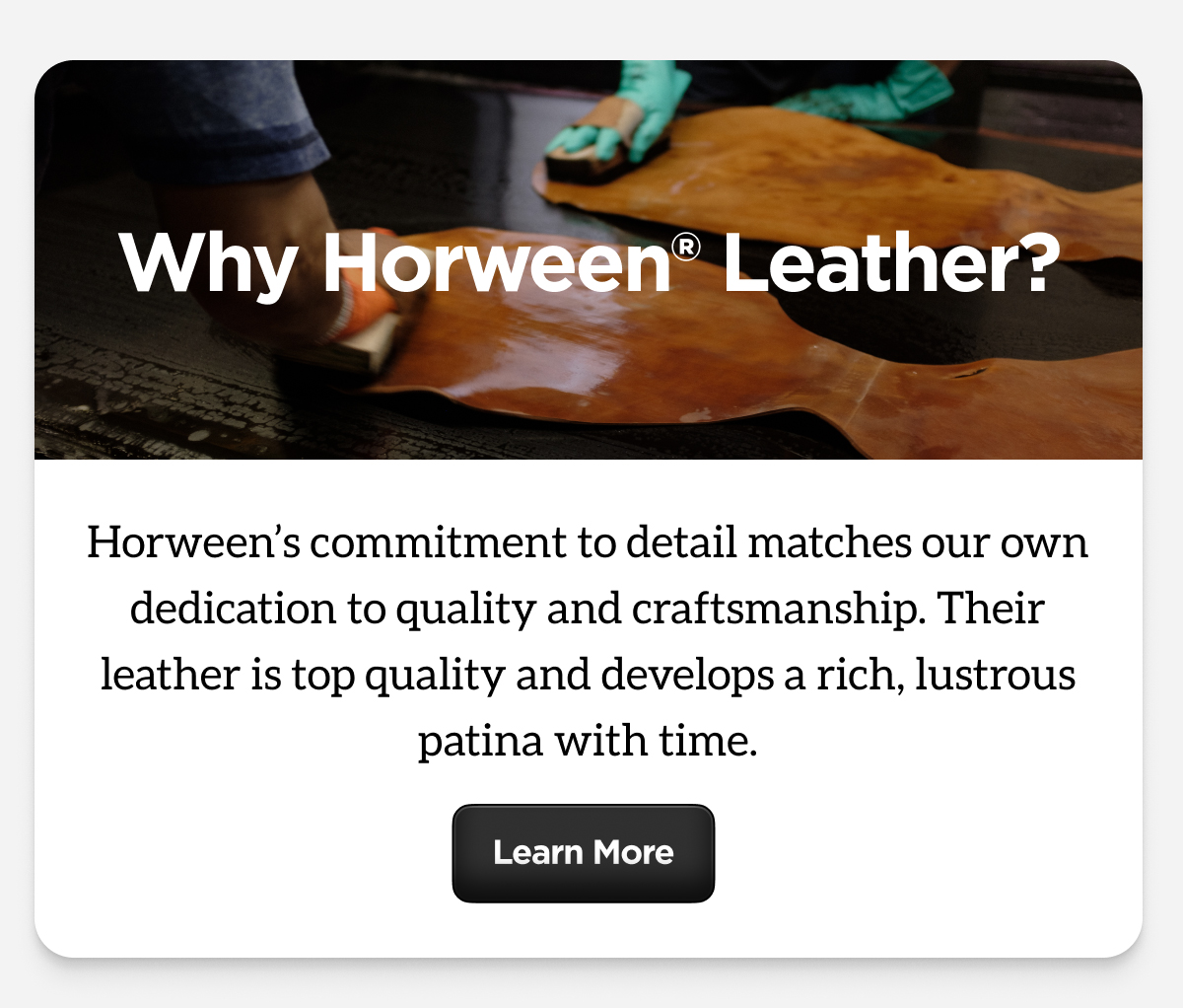 Why Horween Leather? Horween's commitment to detail matches our own dedication to quality and craftsmanship. Their leather is top quality and develops a rich, lustrous patina with time. Learn More.