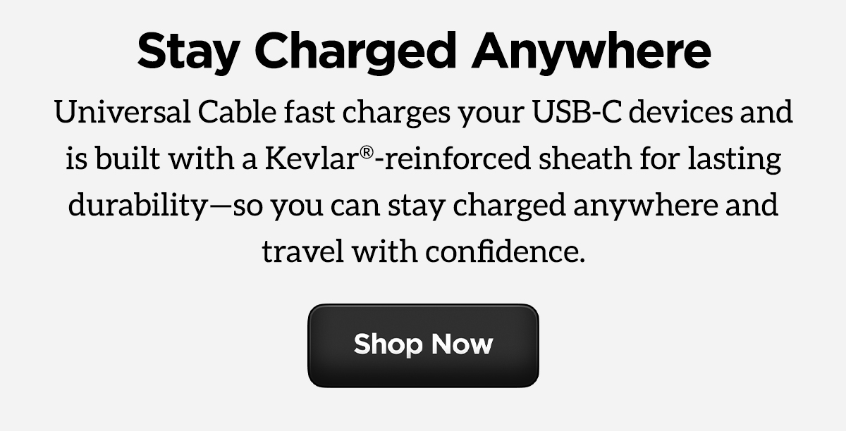 One Charger. Endless Possibilities. Universal Cable fast charges your USB-C devices and is built with a Kevlar-reinforced sheath for lasting durability so you can stay charged anywhere and travel with confidence.
