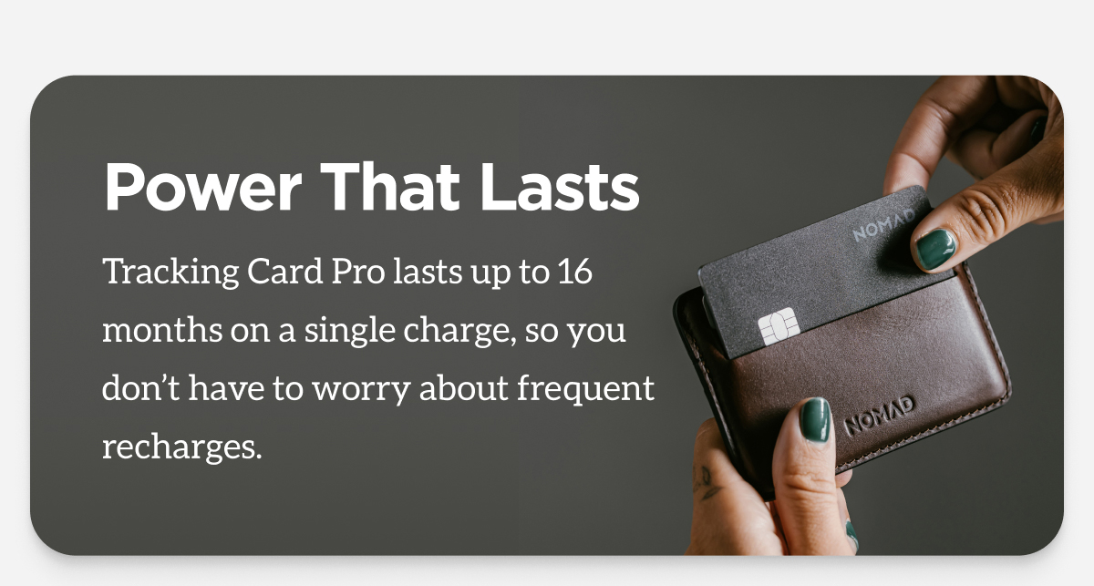 Power That Lasts. Tracking Card Pro lasts up to 16 months on a single charge, so you don't have to worry about frequent recharges.