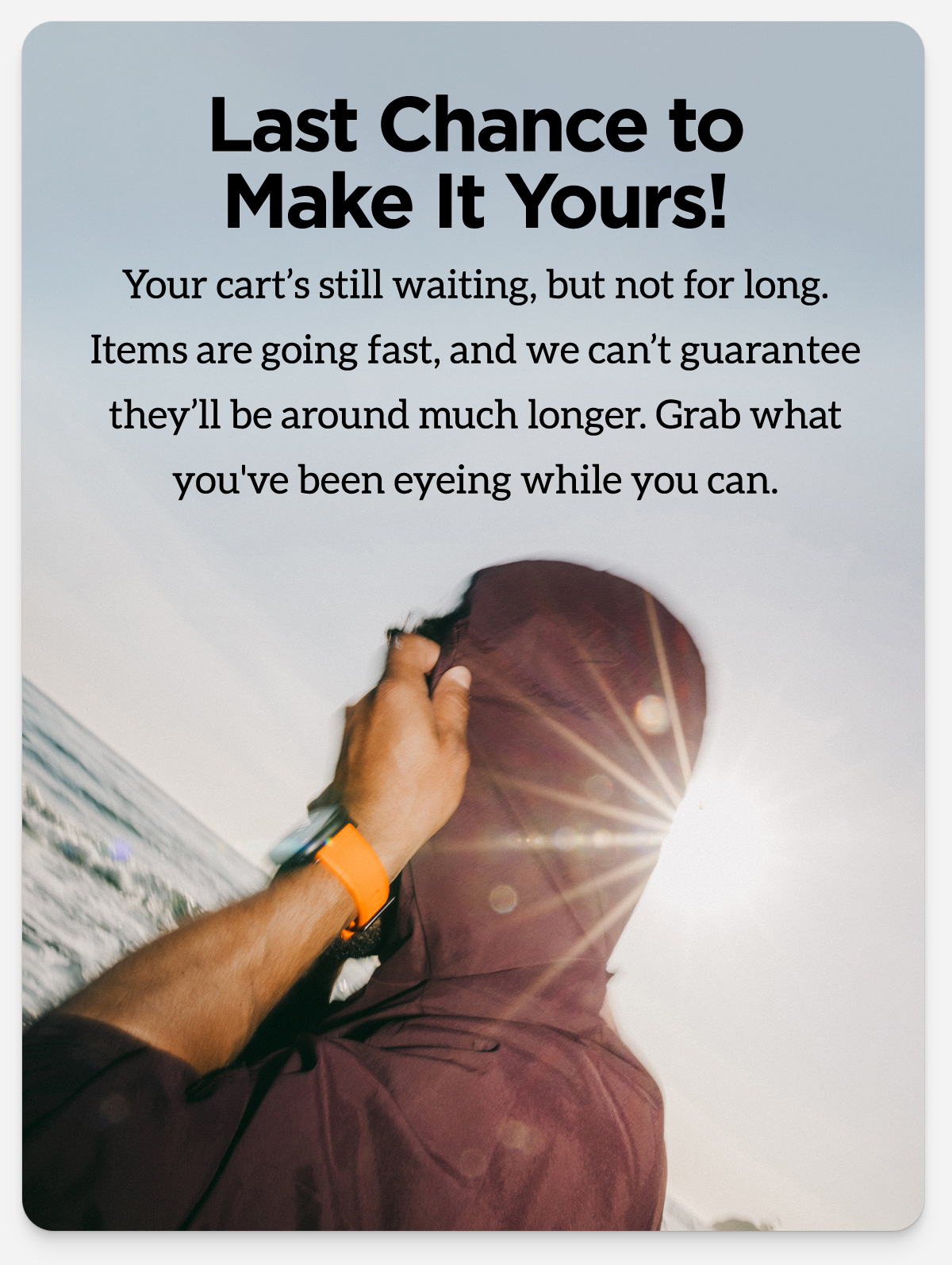 Last Chance to Make it Yours. Your cart's still waiting, but not for long. Items are going fast, and we can't guarantee they'll be around much longer. Grab what you've been eyeing while you can.